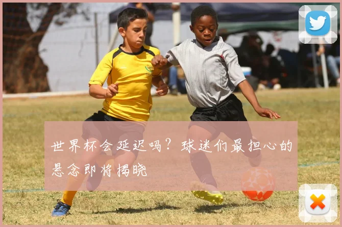 世界杯会延迟吗？球迷们最担心的悬念即将揭晓