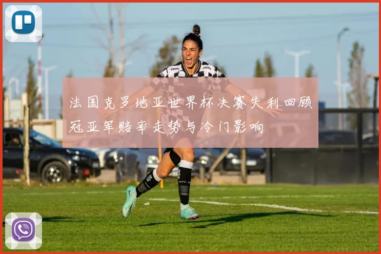 法国克罗地亚世界杯决赛失利回顾冠亚军赔率走势与冷门影响