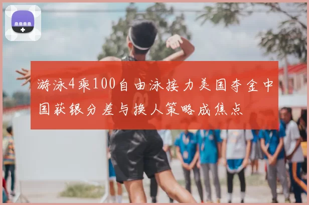 游泳4乘100自由泳接力美国夺金中国获银分差与换人策略成焦点