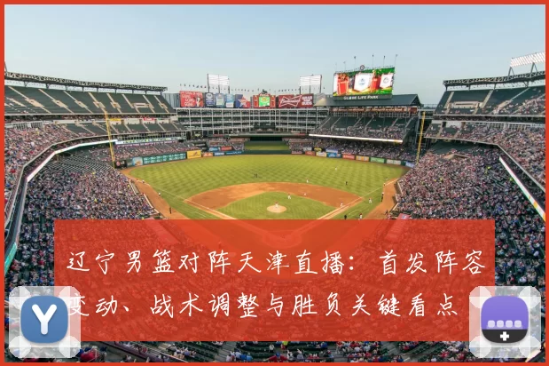 辽宁男篮对阵天津直播：首发阵容变动、战术调整与胜负关键看点