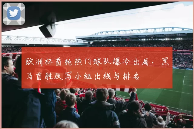 欧洲杯首轮热门球队爆冷出局，黑马首胜改写小组出线与排名