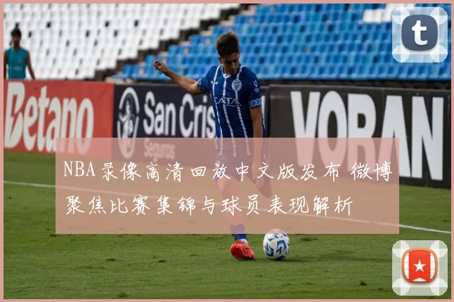 NBA录像高清回放中文版发布 微博聚焦比赛集锦与球员表现解析