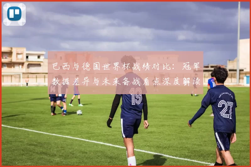 巴西与德国世界杯战绩对比：冠军数据差异与未来备战看点深度解读