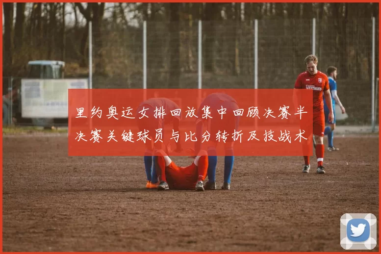 里约奥运女排回放集中回顾决赛半决赛关键球员与比分转折及技战术