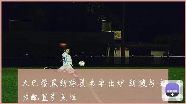 大巴黎最新球员名单出炉 新援与主力配置引关注