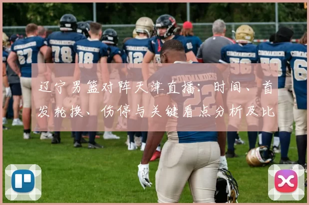 辽宁男篮对阵天津直播：时间、首发轮换、伤停与关键看点分析及比赛影响