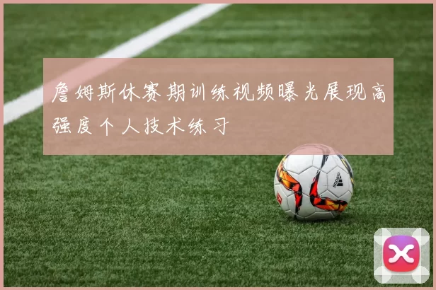 詹姆斯休赛期训练视频曝光展现高强度个人技术练习