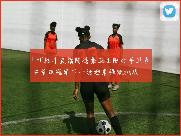 UFC格斗直播阿德桑亚击败对手卫冕中量级冠军下一场迎来强敌挑战