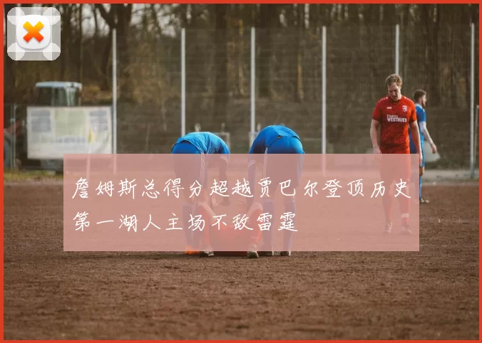 詹姆斯总得分超越贾巴尔登顶历史第一湖人主场不敌雷霆