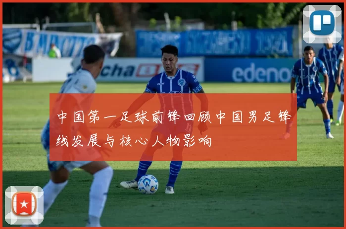 中国第一足球前锋回顾中国男足锋线发展与核心人物影响