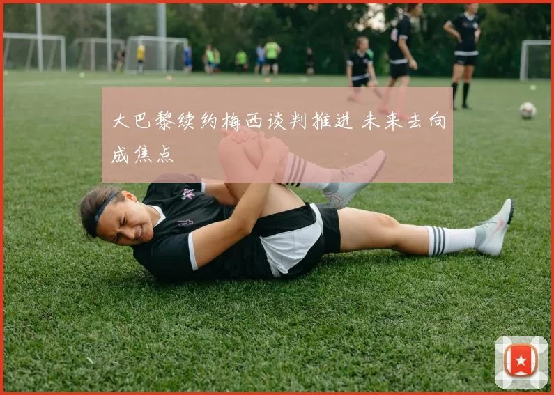 大巴黎续约梅西谈判推进 未来去向成焦点