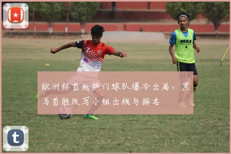 欧洲杯首轮热门球队爆冷出局，黑马首胜改写小组出线与排名