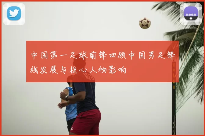 中国第一足球前锋回顾中国男足锋线发展与核心人物影响