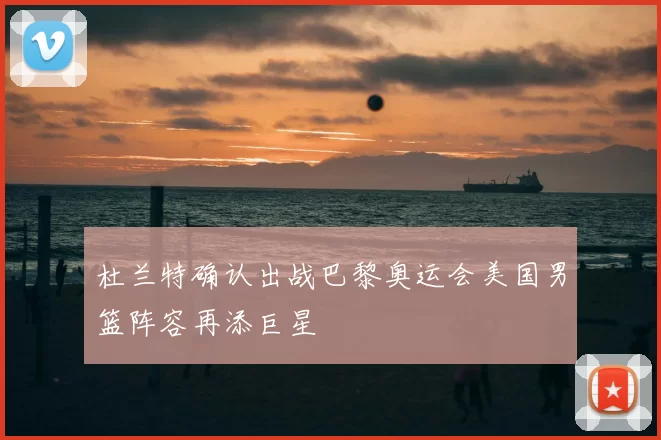 杜兰特确认出战巴黎奥运会美国男篮阵容再添巨星