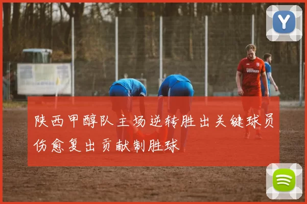 陕西甲醇队主场逆转胜出关键球员伤愈复出贡献制胜球