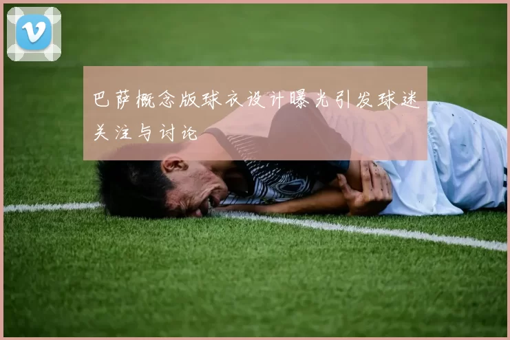 巴萨概念版球衣设计曝光引发球迷关注与讨论