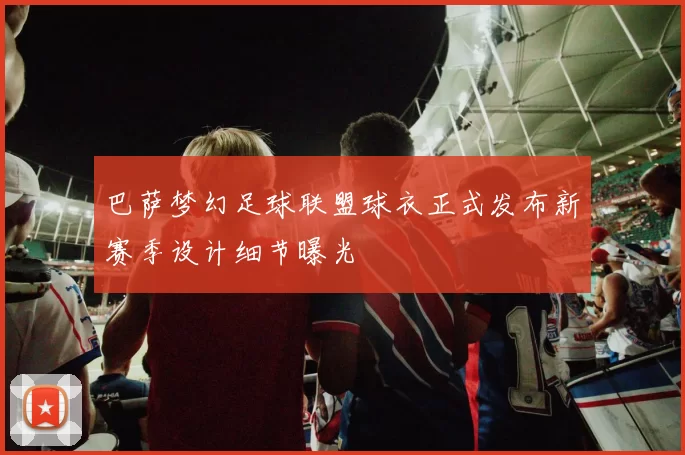 巴萨梦幻足球联盟球衣正式发布新赛季设计细节曝光