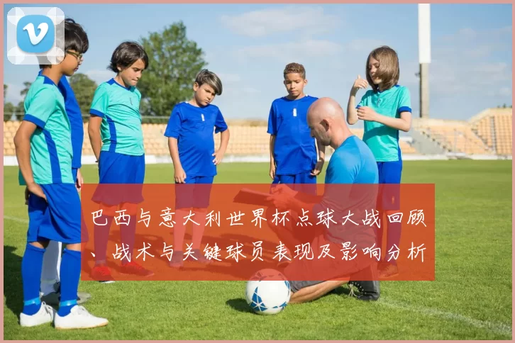 巴西与意大利世界杯点球大战回顾、战术与关键球员表现及影响分析