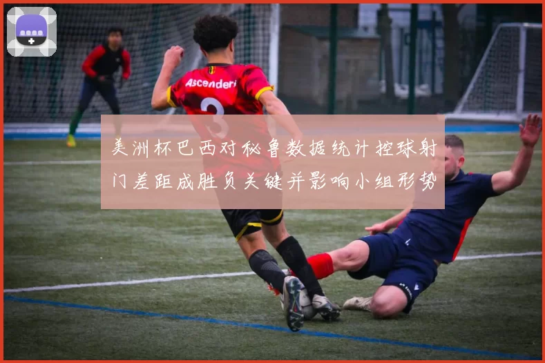 美洲杯巴西对秘鲁数据统计控球射门差距成胜负关键并影响小组形势