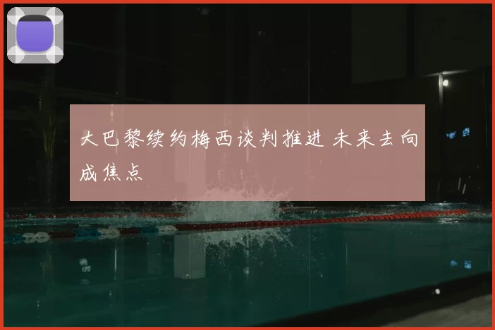 大巴黎续约梅西谈判推进 未来去向成焦点