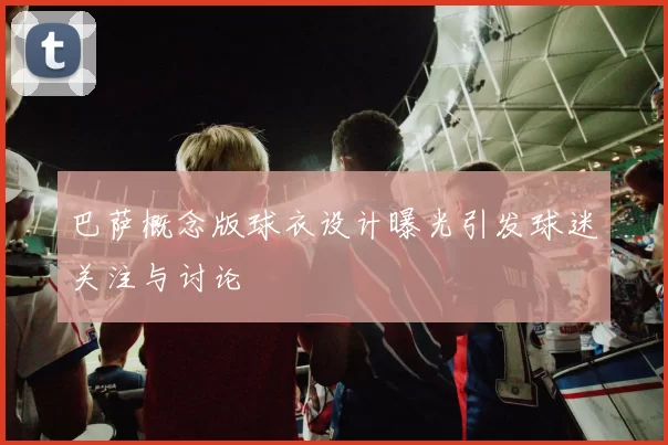 巴萨概念版球衣设计曝光引发球迷关注与讨论