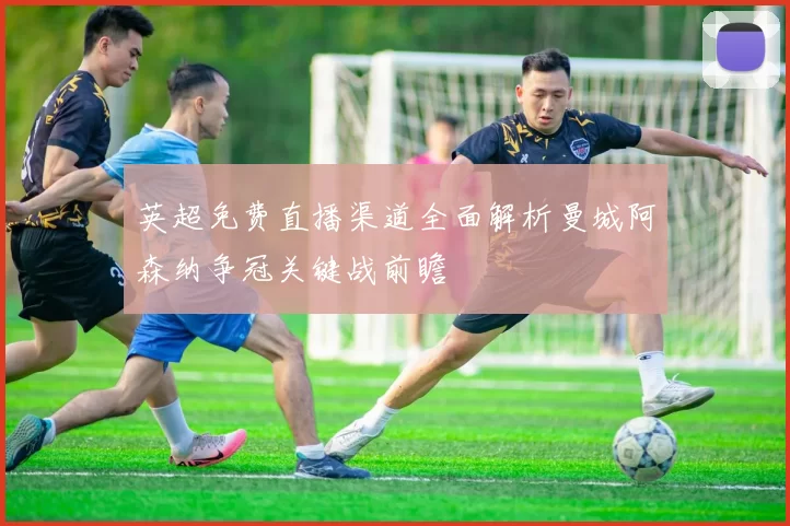 英超免费直播渠道全面解析曼城阿森纳争冠关键战前瞻