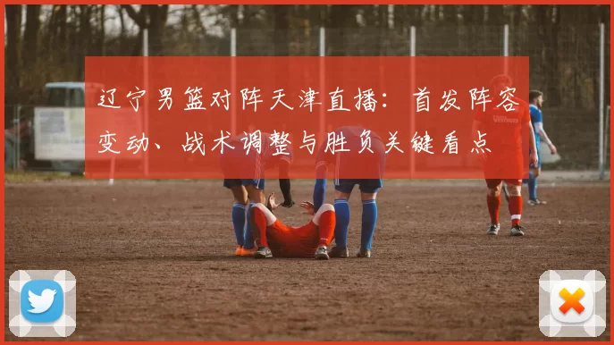 辽宁男篮对阵天津直播：首发阵容变动、战术调整与胜负关键看点