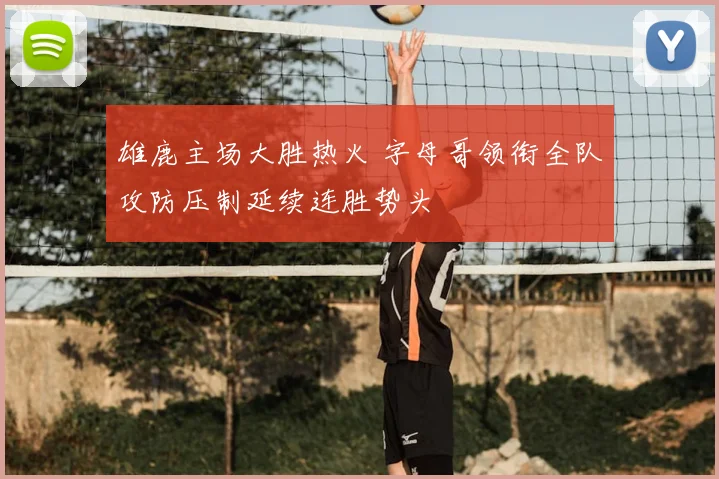 雄鹿主场大胜热火 字母哥领衔全队攻防压制延续连胜势头