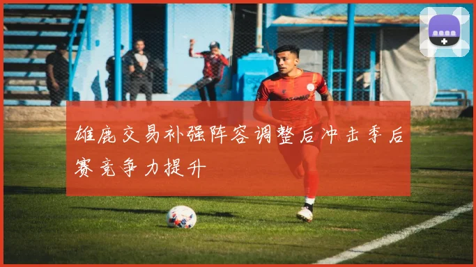 雄鹿交易补强阵容调整后冲击季后赛竞争力提升