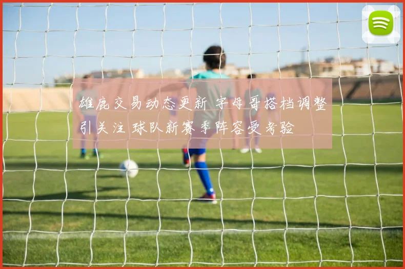 雄鹿交易动态更新 字母哥搭档调整引关注 球队新赛季阵容受考验