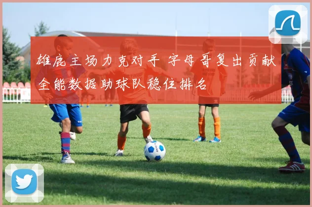 雄鹿主场力克对手 字母哥复出贡献全能数据助球队稳住排名