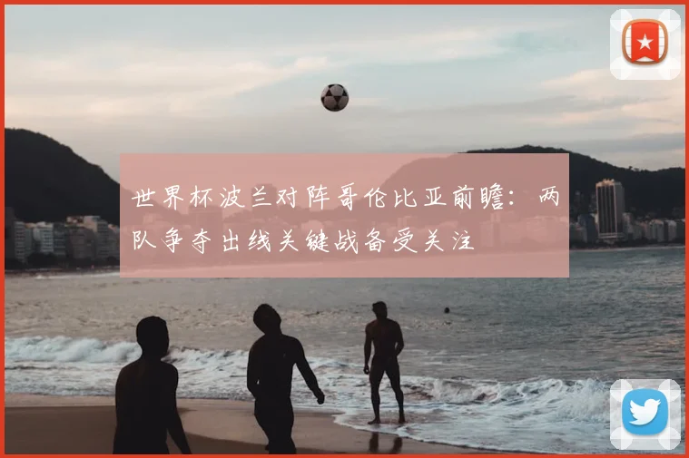 世界杯波兰对阵哥伦比亚前瞻:两队争夺出线关键战备受关注