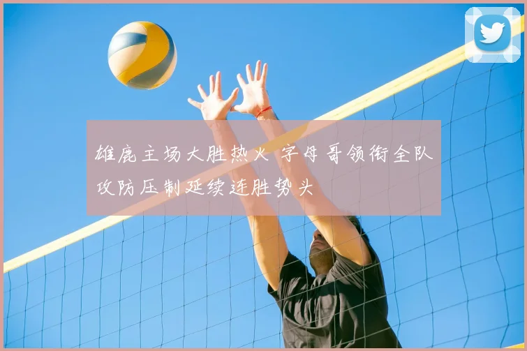 雄鹿主场大胜热火 字母哥领衔全队攻防压制延续连胜势头